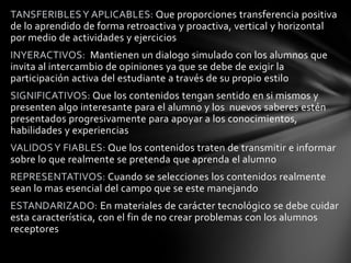 TANSFERIBLES Y APLICABLES: Que proporciones transferencia positiva
de lo aprendido de forma retroactiva y proactiva, vertical y horizontal
por medio de actividades y ejercicios
INYERACTIVOS: Mantienen un dialogo simulado con los alumnos que
invita al intercambio de opiniones ya que se debe de exigir la
participación activa del estudiante a través de su propio estilo
SIGNIFICATIVOS: Que los contenidos tengan sentido en si mismos y
presenten algo interesante para el alumno y los nuevos saberes estén
presentados progresivamente para apoyar a los conocimientos,
habilidades y experiencias
VALIDOS Y FIABLES: Que los contenidos traten de transmitir e informar
sobre lo que realmente se pretenda que aprenda el alumno
REPRESENTATIVOS: Cuando se selecciones los contenidos realmente
sean lo mas esencial del campo que se este manejando
ESTANDARIZADO: En materiales de carácter tecnológico se debe cuidar
esta característica, con el fin de no crear problemas con los alumnos
receptores
 