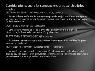 Consideraciones sobre los componentes estructurales de los
medios.
SISTEMA DE SIMBOLOS(textuales, iconos, sonoros)
  Existe información en donde se comprende mejor mediante imágenes
ya que muchas veces se recibe información mas clara iónica concreta que
verbal abstracta.
CONTENIDO MATERIAL (software)
  Este esta formado por: los elementos semánticos, elementos
didácticos, la forma de presentación y el estilo
PLATAFORMA TECNOLOGICA(hardware)
  Funciona como soporte y actúa como instrumento de mediación para
acceder al material
ENTORNO DE COMUNICACIÓN CON EL USUARIO
   A través del entorno de comunicación el usuario accede al material
didáctico, por ejemplo un simulador informático de fenómenos eléctricos
permite realizar mas practicas en menor tiempo
 