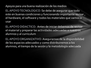 Apoyos para una buena realización de los medios
EL APOYO TECNOLOGICO: Se debe de asegurar que todo
este en buenas condiciones y funcionando importante revisar ,
el hardware, el software y todos los materiales que vamos a
usar
EL APOYO DIDACTICO: Antes de iniciar debemos de revisar
el material y preparar las actividades adecuadas a nuestros
alumnos y al curriculum
EL APOYO ORGANIZATIVO: Asegurarnos de la disponibilidad
de los espacios adecuados y como distribuiremos a los
alumnos, el tiempo de la sesión y la metodología adecuada
 