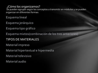 ¿Cómo los organizamos?
Se pueden agrupar según los conceptos a transmitir en módulos y se pueden
organizar en diferentes formas:

Esquema lineal
Esquema jerárquico
Esquema tipo gráfico
Esquema mixtos(combinación de los tres anteriores)
TIPOS DE MATERIALES
Material impreso
Material hipertextual e hipermedia
Material televisivo
Material audio
 