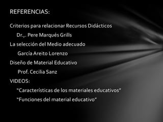 REFERENCIAS:

Criterios para relacionar Recursos Didácticos
   Dr.,. Pere Marqués Grills
La selección del Medio adecuado
   García Areito Lorenzo
Diseño de Material Educativo
   Prof. Cecilia Sanz
VIDEOS:
   “Características de los materiales educativos”
   “Funciones del material educativo”
 