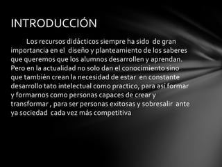 INTRODUCCIÓN
     Los recursos didácticos siempre ha sido de gran
importancia en el diseño y planteamiento de los saberes
que queremos que los alumnos desarrollen y aprendan.
Pero en la actualidad no solo dan el conocimiento sino
que también crean la necesidad de estar en constante
desarrollo tato intelectual como practico, para así formar
y formarnos como personas capaces de crear y
transformar , para ser personas exitosas y sobresalir ante
ya sociedad cada vez más competitiva
 