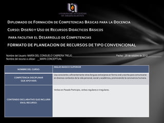 DIPLOMADO DE FORMACIÓN DE COMPETENCIAS BÁSICAS PARA LA DOCENCIA
CURSO: DISEÑO Y USO DE RECURSOS DIDÁCTICOS BÁSICOS
 PARA FACILITAR EL DESARROLLO DE COMPETENCIAS

FORMATO DE PLANEACION DE RECURSOS DE TIPO CONVENCIONAL

Nombre del Usuario: MARÍA DEL CONSUELO CABRERA TREJO___________________________________ Fecha: _25 de octubre de 2012___________
Nombre del recurso a utilizar: __MAPA CONCEPTUAL

                                       INGLES BASICO SUPERIOR
         NOMBRE DEL CURSO:

                                       Usa consciente y eficientemente otras lenguas extranjeras en forma oral y escrita para comunicarse
      COMPETENCIA DISCIPLINAR          en diversos contextos de la vida personal, social y académica, promoviendo la convivencia humana.
          QUE APOYARÁ:


                                       Verbos en Pasado Participio, verbos regulares e irregulares.



CONTENIDO DECLARATIVO QUE INCLUIRÁ
          EN EL RECURSO:
 