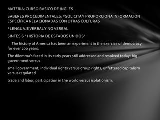 MATERIA: CURSO BASICO DE INGLES
SABERES PROCEDIMENTALES: *SOLICITA Y PROPORCIONA INFORMACIÓN
ESPECÍFICA RELACIONADAS CON OTRAS CULTURAS
*LENGUAJE VERBAL Y NO VERBAL
SINTESIS “ HISTORIA DE ESTADOS UNIDOS”
  The history of America has been an experiment in the exercise of democracy
for ever 200 years.
The dilemma's faced in its early years still addressed and resolved today: big
government versus
small government, individual rights versus group rights, unfettered capitalism
versus regulated
trade and labor, participation in the world versus isolationism.
 