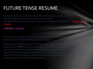 FUTURE TENSE RESUME
Como tal, no existe un tiempo específico de futuro en inglés, pero existen
distintos verbos y expresiones para referirnos a él.
Una forma habitual de futuro en inglés tiene la siguiente estructura: Sujeto + will
+ verbo
I will play / Yo jugaré


Como vemos, ésta forma de futuro en inglés es bastante simple. De hecho, suele
denominarse FUTURO SIMPLE (Future Simple)
Podemos encontrarnos con otra forma auxiliar, válida también para expresar el
futuro, que es 'shall'. En este caso, 'shall' sirve como auxiliar para la primera
persona del singular y plural empleándose 'will' para todas las demás. Tanto 'shall'
como 'will' pueden contraerse en sus formas afirmativa y negativa (You will You'll).
'Shall' es menos utilizado, especialmente en Estados Unidos. En inglés moderno se
tiende a usar 'will' para todas las personas.
 