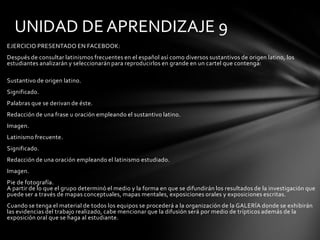 UNIDAD DE APRENDIZAJE 9
EJERCICIO PRESENTADO EN FACEBOOK:
Después de consultar latinismos frecuentes en el español así como diversos sustantivos de origen latino, los
estudiantes analizarán y seleccionarán para reproducirlos en grande en un cartel que contenga:

Sustantivo de origen latino.
Significado.
Palabras que se derivan de éste.
Redacción de una frase u oración empleando el sustantivo latino.
Imagen.
Latinismo frecuente.
Significado.
Redacción de una oración empleando el latinismo estudiado.
Imagen.
Pie de fotografía.
A partir de lo que el grupo determinó el medio y la forma en que se difundirán los resultados de la investigación que
puede ser a través de mapas conceptuales, mapas mentales, exposiciones orales y exposiciones escritas.
Cuando se tenga el material de todos los equipos se procederá a la organización de la GALERÍA donde se exhibirán
las evidencias del trabajo realizado, cabe mencionar que la difusión será por medio de trípticos además de la
exposición oral que se haga al estudiante.
 