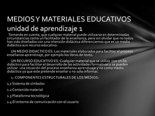 MEDIOS Y MATERIALES EDUCATIVOS
unidad de aprendizaje 1
 Tomando en cuenta, que cualquier material puede utilizarse en determinadas
circunstancias como un facilitador de la enseñanza, pero sin olvidar que no todos
han sido diseñados con una intensión didáctica diferenciemos que es un medio
didáctico aun recurso educativo.
  UN MEDIO DIDACTICO ES: Los materiales elaborados para facilitar el proceso
enseñanza aprendizaje, por ejemplo los libros de texto.
   UN RECURSO EDUCATIVO ES: Cualquier material que se utiliza con un fin
didáctico para facilitar el desarrollo de las actividades formativas y se pueden
utilizar una situación del proceso enseñanza aprendizaje y no como medio
didáctico ya que este pretende enseñar y no solo informar.
  1.-COMPONENTES ESTRUCTURALES DE LOS MEDIOS:
1,1 Sistema de símbolos
1.2 Contenido material
1.3 Plataforma tecnológica
1.4 El entorno de comunicación con el usuario
 