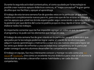 Durante la segunda actividad contextualice, el como ayudada por la tecnología es
posible crear nuestros apoyos didácticos como es, el "mapa conceptual" la gran gama
de ellos que nos facilitan y apoyan al aprendizaje
El trabajo de esta tercera semana fue de grandes retos en lo particular ya que estos
medios son completamente nuevos para mi, paro creo que de los errores se aprende y
con los apoyos que usted nos brinda espero poder segur conociendo y aprendiendo en
lo posterior por que dentro del curso no podría ya que es muy rápido el tener que
elaborar todos los trabajos.
Es importante comentar que me fue imposible agregar un video ya que no cuento con
el programa y no pude con los elementos que tengo en casa,
El trabajo de esta semana fue de gran interés en lo particular ya que el descubrir que
apoyados por la tecnología podemos lograr captar el interés de los alumnos para
adquirir nuevos aprendizajes y motivarlos a crear a su ves nuevos retos para lograr ser
los seres que deben de enfrentar a una sociedad muy competitiva y en lo particular
poder conseguir que mis alumnos desarrollen las competencias deseadas.
El trabajo en equipo, fue muy interesante conocer y manejar no solo como una red
social al Facebook, sino como un excelente recurso didáctico para crear en el alumno la
necesidad de aprender y desarrollar nuevas habilidades y ser cada día más
competentes.
 