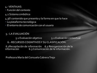 4.- VENTAJAS:
• Función del contexto
4.2 Sistema simbólico
4.3El contenido que presenta y la forma en que lo hace
• La plataforma tecnológica
• El entorno de comunicación con el usuario


5.- LA EVALUACIÓN
         5.1 Evaluación objetivo       5.2 Evaluación contextual
  6.- RECURSOS COGNITIVOS Y SU CLASIFICACIÓN:
 6.1Recopilación de información 6.2 Reorganización de la
información          6.3 Comunicación de la información.


Profesora María del Consuelo Cabrera Trejo
 
