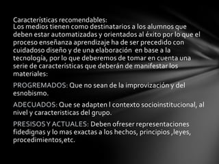 Características recomendables:
Los medios tienen como destinatarios a los alumnos que
deben estar automatizadas y orientados al éxito por lo que el
proceso enseñanza aprendizaje ha de ser precedido con
cuidadoso diseño y de una elaboración en base a la
tecnología, por lo que deberemos de tomar en cuenta una
serie de características que deberán de manifestar los
materiales:
PROGREMADOS: Que no sean de la improvización y del
esnobismo.
ADECUADOS: Que se adapten l contexto socioinstitucional, al
nivel y caracteristicas del grupo.
PRESISOS Y ACTUALES: Deben ofreser representaciones
fidedignas y lo mas exactas a los hechos, principios ,leyes,
procedimientos,etc.
 