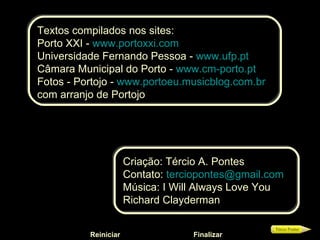 Textos compilados nos sites: Porto XXI -  www.portoxxi.com Universidade Fernando Pessoa -  www.ufp.pt Câmara Municipal do Porto -  www.cm-porto.pt Fotos - Portojo -  www.portoeu.musicblog.com.br   com arranjo de Portojo Criação: Tércio A. Pontes Contato:  [email_address]   Música:  I Will Always Love You   Richard Clayderman Reiniciar Finalizar 