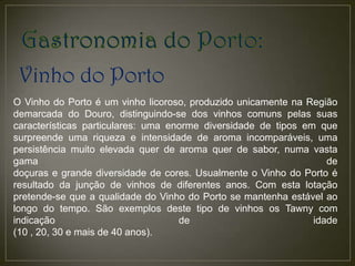 Vinho do Porto
O Vinho do Porto é um vinho licoroso, produzido unicamente na Região
demarcada do Douro, distinguindo-se dos vinhos comuns pelas suas
características particulares: uma enorme diversidade de tipos em que
surpreende uma riqueza e intensidade de aroma incomparáveis, uma
persistência muito elevada quer de aroma quer de sabor, numa vasta
gama                                                               de
doçuras e grande diversidade de cores. Usualmente o Vinho do Porto é
resultado da junção de vinhos de diferentes anos. Com esta lotação
pretende-se que a qualidade do Vinho do Porto se mantenha estável ao
longo do tempo. São exemplos deste tipo de vinhos os Tawny com
indicação                           de                          idade
(10 , 20, 30 e mais de 40 anos).
 