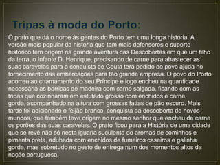 O prato que dá o nome às gentes do Porto tem uma longa história. A
versão mais popular da história que tem mais defensores e suporte
histórico tem origem na grande aventura das Descobertas em que um filho
da terra, o Infante D. Henrique, precisando de carne para abastecer as
suas caravelas para a conquista de Ceuta terá pedido ao povo ajuda no
fornecimento das embarcações para tão grande empresa. O povo do Porto
acorreu ao chamamento do seu Príncipe e logo encheu na quantidade
necessária as barricas de madeira com carne salgada, ficando com as
tripas que cozinharam em estufado grosso com enchidos e carne
gorda, acompanhado na altura com grossas fatias de pão escuro. Mais
tarde foi adicionado o feijão branco, conquista da descoberta de novos
mundos, que também teve origem no mesmo senhor que encheu de carne
os porões das suas caravelas. O prato ficou para a História de uma cidade
que se revê não só nesta iguaria suculenta de aromas de cominhos e
pimenta preta, adubada com enchidos de fumeiros caseiros e galinha
gorda, mas sobretudo no gesto de entrega num dos momentos altos da
nação portuguesa.
 