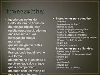 • Iguaria das noites do         • Ingredientes para o molho:
                                  1 cerveja
  Porto, do fora de horas ou      1 caldo de carne (knorr)
  da refeição rápida, esta        2 folhas de louro
                                  1 colher de (sopa) de margarina
  receita nasce na cidade nos     1 calice de Brandy ou Porto
  anos sessenta numa              1 colher de (sopa) de maizena
  inovação do croque-             2 colheres de (sopa) de polpa de tomate
                                  1/2 copo ( +- 1dl ) de leite
  monsieur                        piri-piri q.b.
  que um emigrante tantas         chouriça ou presunto
  vezes fizera em                 Ingredientes para a Sandes:
                                   Sandes para 1 Pessoa
  França, onde trabalhava. A       2 fatias de pão de forma não fatiado
  sua forma                        fiambre q.b.
  abundante na quantidade e        queijo q.b.
                                   salsichas q.b.
  na diversidade dos artigos       linguiça q.b.
  que a acompanham,               carne assada ou bife q.b.
  adubada com um molho de
 