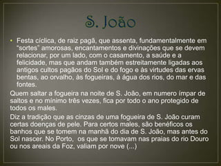 • Festa cíclica, de raiz pagã, que assenta, fundamentalmente em
  “sortes” amorosas, encantamentos e divinações que se devem
  relacionar, por um lado, com o casamento, a saúde e a
  felicidade, mas que andam também estreitamente ligadas aos
  antigos cultos pagãos do Sol e do fogo e às virtudes das ervas
  bentas, ao orvalho, às fogueiras, à água dos rios, do mar e das
  fontes.
Quem saltar a fogueira na noite de S. João, em numero ímpar de
saltos e no mínimo três vezes, fica por todo o ano protegido de
todos os males.
Diz a tradição que as cinzas de uma fogueira de S. João curam
certas doenças de pele. Para certos males, são benéficos os
banhos que se tomem na manhã do dia de S. João, mas antes do
Sol nascer. No Porto, os que se tomavam nas praias do rio Douro
ou nos areais da Foz, valiam por nove (...)
 