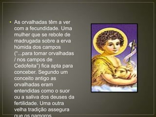 • As orvalhadas têm a ver
  com a fecundidade. Uma
  mulher que se rebole de
  madrugada sobre a erva
  húmida dos campos
  (“...para tomar orvalhadas
  / nos campos de
  Cedofeita”) fica apta para
  conceber. Segundo um
  conceito antigo as
  orvalhadas eram
  entendidas como o suor
  ou a saliva dos deuses da
  fertilidade. Uma outra
  velha tradição assegura
 