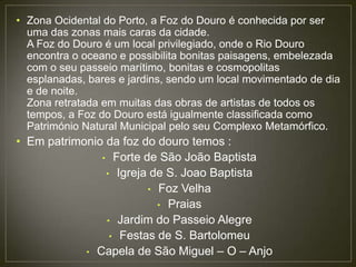 • Zona Ocidental do Porto, a Foz do Douro é conhecida por ser
  uma das zonas mais caras da cidade.
  A Foz do Douro é um local privilegiado, onde o Rio Douro
  encontra o oceano e possibilita bonitas paisagens, embelezada
  com o seu passeio marítimo, bonitas e cosmopolitas
  esplanadas, bares e jardins, sendo um local movimentado de dia
  e de noite.
  Zona retratada em muitas das obras de artistas de todos os
  tempos, a Foz do Douro está igualmente classificada como
  Património Natural Municipal pelo seu Complexo Metamórfico.
• Em patrimonio da foz do douro temos :
               • Forte de São João Baptista
                • Igreja de S. Joao Baptista
                        • Foz Velha
                          • Praias
                • Jardim do Passeio Alegre
                 • Festas de S. Bartolomeu
            • Capela de São Miguel – O – Anjo
 