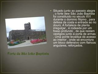 • Situado junto ao passeio alegre
  , o forte dew São João Baptista
  foi constituido no século XVI
  durante o dominio filipino , para
  defesa da costa e entrada ao rio
  douro. A fortaleza de planta
  irregulçar , é rodeada por um
  fosso profundo , de que restam
  vestigios junto á porta de armas
  . Uma ponte levadiça dá acesso
  ao interior , onde se encontyra
  um bloco defensivo com flancos
  angulares, reforçados.
 