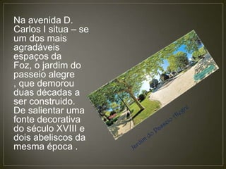 Na avenida D.
Carlos I situa – se
um dos mais
agradáveis
espaços da
Foz, o jardim do
passeio alegre
, que demorou
duas décadas a
ser construido.
De salientar uma
fonte decorativa
do século XVIII e
dois abeliscos da
mesma época .
 