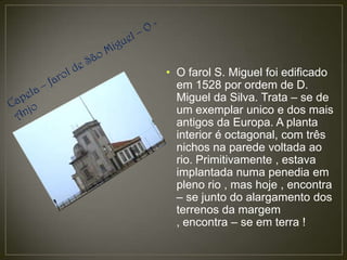 • O farol S. Miguel foi edificado
  em 1528 por ordem de D.
  Miguel da Silva. Trata – se de
  um exemplar unico e dos mais
  antigos da Europa. A planta
  interior é octagonal, com três
  nichos na parede voltada ao
  rio. Primitivamente , estava
  implantada numa penedia em
  pleno rio , mas hoje , encontra
  – se junto do alargamento dos
  terrenos da margem
  , encontra – se em terra !
 