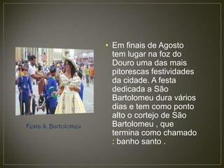 • Em finais de Agosto
                        tem lugar na foz do
                        Douro uma das mais
                        pitorescas festividades
                        da cidade. A festa
                        dedicada a São
                        Bartolomeu dura vários
                        dias e tem como ponto
                        alto o cortejo de São
Festa S. Bartolomeu     Bartolomeu , que
                        termina como chamado
                        : banho santo .
 