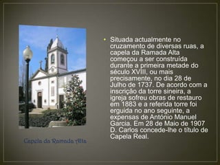• Situada actualmente no
                          cruzamento de diversas ruas, a
                          capela da Ramada Alta
                          começou a ser construída
                          durante a primeira metade do
                          século XVIII, ou mais
                          precisamente, no dia 28 de
                          Julho de 1737. De acordo com a
                          inscrição da torre sineira, a
                          igreja sofreu obras de restauro
                          em 1883 e a referida torre foi
                          erguida no ano seguinte, a
                          expensas de António Manuel
                          Garcia. Em 28 de Maio de 1907
                          D. Carlos concede-lhe o título de
                          Capela Real.
Capela da Ramada Alta
 
