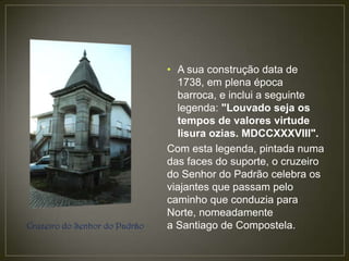 • A sua construção data de
                                 1738, em plena época
                                 barroca, e inclui a seguinte
                                 legenda: "Louvado seja os
                                 tempos de valores virtude
                                 lisura ozias. MDCCXXXVIII".
                               Com esta legenda, pintada numa
                               das faces do suporte, o cruzeiro
                               do Senhor do Padrão celebra os
                               viajantes que passam pelo
                               caminho que conduzia para
                               Norte, nomeadamente
Cruzeiro do Senhor do Padrão   a Santiago de Compostela.
 