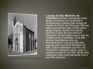 • A Igreja de São Martinho de
                                     Cedofeita também conhecida como
                                     Igreja Românica de Cedofeita é
                                     considerada a igreja mais antiga da
                                     cidade do Porto, em Portugal. Não se
                                     sabe quando terá sido construída a
                                     igreja original, sendo no entanto
                                     pacífica a ideia de que será um
                                     resquício da povoação sueva, que se
                                     localizava em Cedofeita. Uma das
                                     teorias maioritárias entre os
                                     historiadores é a de que terá sido
                                     erguida pelo rei suevo Reciário em
                                     446. Outros defendem que foi o rei
                                     Teodomiro, também suevo, quem a
                                     mandou construir, em 559, tendo sido
                                     baptizado nela conjuntamente com o
Igreja de São Martinho de Cedofeita seu filho Ariamiro.
 