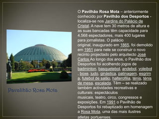 O Pavilhão Rosa Mota – anteriormente
                      conhecido por Pavilhão dos Desportos -
                      localiza-se nos Jardins do Palácio de
                      Cristal. A nave tem 30 metros de altura e
                      as suas bancadas têm capacidade para
                      4.568 espectadores, mais 400 lugares
                      para jornalistas. O palácio
                      original, inaugurado em 1865, foi demolido
                      em 1951 para nele se construir o novo
                      recinto projectado pelo arquitecto José
                      Carlos Ao longo dos anos, o Pavilhão dos
                      Desportos foi acolhendo jogos de
                      badminton, basquetebol, andebol, voleibol
                      , boxe, judo, ginástica, patinagem, esgrim
                      a, futebol de salão, halterofilia, ténis, ténis
                      de mesa, escalada. Têm – se realizado
                      também actividades recreativas e
Pavalihão Rosa Mota   culturais: espectáculos
                      musicais, teatro, circo, congressos e
                      exposições. Em 1991 o Pavilhão de
                      Desportos foi rebaptizado em homenagem
                      a Rosa Mota, uma das mais ilustres
                      atletas portuenses.
 