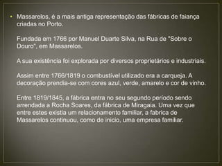• Massarelos, é a mais antiga representação das fábricas de faiança
  criadas no Porto.

  Fundada em 1766 por Manuel Duarte Silva, na Rua de "Sobre o
  Douro", em Massarelos.

  A sua existência foi explorada por diversos proprietários e industriais.

  Assim entre 1766/1819 o combustível utilizado era a carqueja. A
  decoração prendia-se com cores azul, verde, amarelo e cor de vinho.

  Entre 1819/1845, a fábrica entra no seu segundo período sendo
  arrendada a Rocha Soares, da fábrica de Miragaia. Uma vez que
  entre estes existia um relacionamento familiar, a fabrica de
  Massarelos continuou, como de inicio, uma empresa familiar.
 
