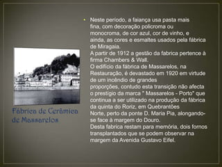 • Neste período, a faiança usa pasta mais
                        fina, com decoração policroma ou
                        monocroma, de cor azul, cor de vinho, e
                        ainda, as cores e esmaltes usados pela fábrica
                        de Miragaia.
                        A partir de 1912 a gestão da fabrica pertence à
                        firma Chambers & Wall.
                        O edifício da fábrica de Massarelos, na
                        Restauração, é devastado em 1920 em virtude
                        de um incêndio de grandes
                        proporções, contudo esta transição não afecta
                        o prestígio da marca " Massarelos - Porto" que
                        continua a ser utilizado na produção da fábrica
                        da quinta do Roriz, em Quebrantões
Fábrica de Cerâmica     Norte, perto da ponte D. Maria Pia, alongando-
de Massarelos           se face à margem do Douro.
                        Desta fabrica restam para memória, dois fornos
                        transplantados que se podem observar na
                        margem da Avenida Gustavo Eifel.
 