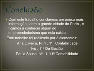 • Com este trabalho concluímos um pouco mais
  informação sobre a grande cidade do Porto , e
  ficamos a conhecer algum do
  empreendedorismo que nela existe .
 Este trabalho foi realizado por 3 elementos:
        Ana Oliveira, Nº 1 , 11º Contabilidade
                Ivo , 11º De Gestão
       Paula Sousa, Nº 11, 11º Contabilidade
 