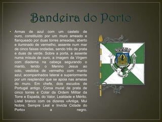 •   Armas de azul com um castelo de
    ouro, constituído por um muro ameado e
    flanqueado por duas torres ameadas, aberto
    e iluminado de vermelho, assente num mar
    de cinco faixas ondadas, sendo três de prata
    e duas de verde. Sobre a porta, e assente
    numa mísula de ouro, a imagem da Virgem
    com diadema na cabeça segurando o
    manto, tendo o Menino Jesus ao
    colo, vestidos de vermelho com manto
    azul, acompanhados lateral e superiormente
    por um resplendor que se apoia nas ameias
    do muro. Em chefe, dois escudos de
    Portugal antigo. Coroa mural de prata de
    cinco torres e Colar da Ordem Militar da
    Torre e Espada, do Valor, Lealdade e Mérito.
    Listel branco com os dizeres «Antiga, Mui
    Nobre, Sempre Leal e Invicta Cidade do
    Porto»               a                negro.
 