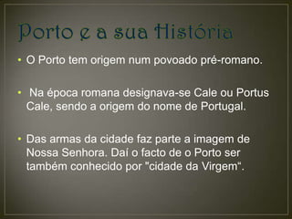 • O Porto tem origem num povoado pré-romano.

• Na época romana designava-se Cale ou Portus
  Cale, sendo a origem do nome de Portugal.

• Das armas da cidade faz parte a imagem de
  Nossa Senhora. Daí o facto de o Porto ser
  também conhecido por "cidade da Virgem“.
 