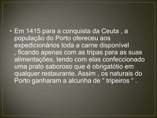 • Em 1415 para a conquista da Ceuta , a
  população do Porto ofereceu aos
  expedicionários toda a carne disponível
  , ficando apenas com as tripas para as suas
  alimentações, tendo com elas confeccionado
  uma prato saboroso que é obrigatótio em
  qualquer restaurante. Assim , os naturais do
  Porto ganharam a alcunha de “ tripeiros “ .
 