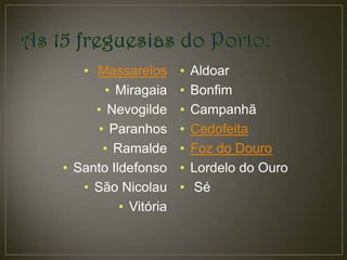• Massarelos •     Aldoar
       • Miragaia •   Bonfim
     • Nevogilde •    Campanhã
      • Paranhos •    Cedofeita
       • Ramalde •    Foz do Douro
• Santo Ildefonso •   Lordelo do Ouro
   • São Nicolau •    Sé
          • Vitória
 