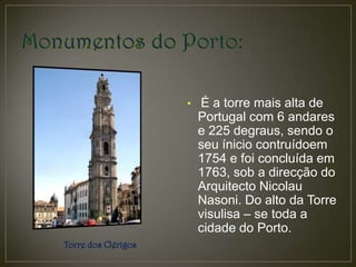 • É a torre mais alta de
                      Portugal com 6 andares
                      e 225 degraus, sendo o
                      seu ínicio contruídoem
                      1754 e foi concluída em
                      1763, sob a direcção do
                      Arquitecto Nicolau
                      Nasoni. Do alto da Torre
                      visulisa – se toda a
                      cidade do Porto.
Torre dos Clérigos
 