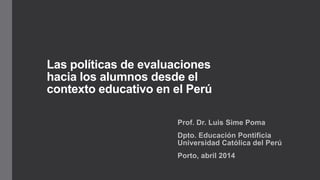 Las políticas de evaluaciones
hacia los alumnos desde el
contexto educativo en el Perú
Prof. Dr. Luis Sime Poma
Dpto. Educación Pontificia
Universidad Católica del Perú
Porto, abril 2014
 