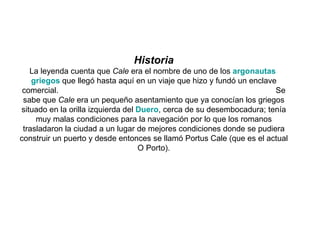 Historia La leyenda cuenta que  Cale  era el nombre de uno de los  argonautas   griegos  que llegó hasta aquí en un viaje que hizo y fundó un enclave comercial.  Se sabe que  Cale  era un pequeño asentamiento que ya conocían los griegos situado en la orilla izquierda del  Duero , cerca de su desembocadura; tenía muy malas condiciones para la navegación por lo que los romanos trasladaron la ciudad a un lugar de mejores condiciones donde se pudiera construir un puerto y desde entonces se llamó Portus Cale (que es el actual O Porto). 