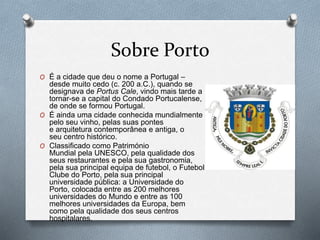 Sobre o Porto
O Porto é a segunda cidade e o quarto
município mais populoso de Portugal, situada
no noroeste do país e capital da Área
Metropolitana do Porto, da região Norte e
do Distrito do Porto.
O A cidade é considerada uma cidade global
gama.
O O município, com 41,42 km² de área, tem
uma população de 237 591 habitantes dentro
dos seus limites administrativos, sendo
subdividido em sete freguesias.
 