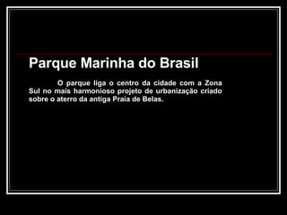 Parque Marinha do Brasil O parque liga o centro da cidade com a Zona Sul no mais harmonioso projeto de urbanização criado sobre o aterro da antiga Praia de Belas. 