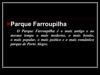 Parque Farroupilha O Parque Farroupilha é o mais antigo e ao mesmo tempo o mais moderno, o mais bonito, o mais popular, o mais poético e o mais romântico parque de Porto Alegre.  