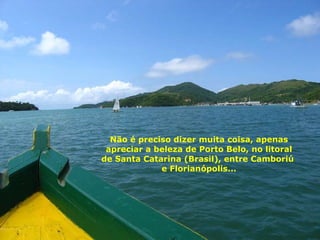 Não é preciso dizer muita coisa, apenas apreciar a beleza de Porto Belo, no litoral de Santa Catarina (Brasil), entre Camboriú  e Florianópolis... 