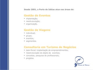 Desde 2001, a Porto de Idéias atua nas áreas de:  Gestão de Eventos  implantação; reestruturação; organização. Gestão de Viagens  individual; grupo; eventos; segmentos. Consultoria em Turismo de Negócios task-force/ implantação de empreendimentos; reestruturação do depto de  eventos; conceitos, pesquisa de profissionais; projetos. 
