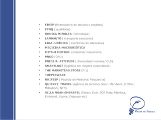 FINEP  (financiadora de estudos e projetos)  FPNQ  ( qualidade)  KONICA MINOLTA   (tecnologia) LANDAUTO  ( transporte executivo)  LIGA JURÍDICA  ( escritórios de advocacia)  MEDICINA MACROBIÓTICA   MITSUI MOTION  (indústria/ maquinário) PNUD  (ONU)  PRIDE &  ATTITUDE  ( diversidade humana/ GLS)  SMARTLOGT  (logística em viagens corporativas)  THE MARKETING STORE  (F-1)  TUPPERWARE  UNIFESP  ( Paulista de Medicina/ Psiquiatria)  QUICKLY  TRAVEL  (agência de turismo/ Sony, Marubeni, Brother, Mitsubishi, NTN)  VILLA NOAH EMBRATEL  (Rotary Club, SOS Mata Atlântica, Embratel, Scania, Degussa etc)  
