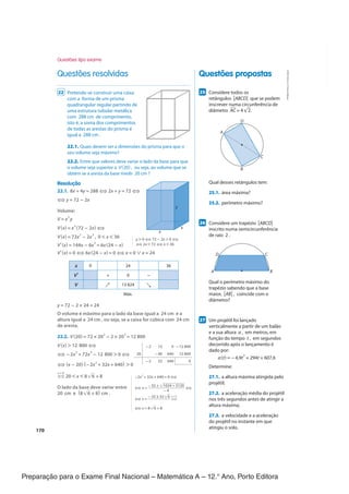 Preparação para o Exame Final Nacional – Matemática A – 12.° Ano, Porto Editora
170
Questões propostas
Questões resolvidas
257
Considere todos os
retângulos [ABCD] que se podem
inscrever numa circunferência de
diâmetro ‾
AC = 4√
__
2.
B
C
D
A
Qual desses retângulos tem:
25.1. área máxima?
25.2. perímetro máximo?
267
Considere um trapézio [ABCD]
inscrito numa semicircunferência
de raio 2 .
A B
C
D
Qual o perímetro máximo do
trapézio sabendo que a base
maior, [AB] , coincide com o
diâmetro?
277
Um projétil foi lançado
verticalmente a partir de um balão
e a sua altura a , em metros, em
função do tempo t , em segundos
decorrido após o lançamento é
dado por:
a(t) = −4,9t
2
+ 294t + 607,6
Determine:
27.1. a altura máxima atingida pelo
projétil;
27.2. a aceleração média do projétil
nos três segundos antes de atingir a
altura máxima;
27.3. a velocidade e a aceleração
do projétil no instante em que
atingiu o solo.
22 Pretende-se construir uma caixa
com a forma de um prisma
quadrangular regular partindo de
uma estrutura tubular metálica
com 288 cm de comprimento,
isto é, a soma dos comprimentos
de todas as arestas do prisma é
igual a 288 cm .
22.1. Quais devem ser a dimensões do prisma para que o
seu volume seja máximo?
22.2. Entre que valores deve variar o lado da base para que
o volume seja superior a V(20) , ou seja, ao volume que se
obtém se a aresta da base medir 20 cm ?
Resolução
22.1. 8x + 4y = 288 ⇔ 2x + y = 72 ⇔
⇔ y = 72 − 2x
Volume:
V = x
2
y
V(x) = x
2
(72 − 2x) ⇔
V(x) = 72x
2
− 2x
3
, 0 < x < 36
V'(x) = 144x − 6x
2
= 6x(24 − x)
V'(x) = 0 ⇔ 6x(24 − x) = 0 ⇔ x = 0 ∨ x = 24
x 0 24 36
V' + 0 -
V ↗ 13 824 ↘
Máx.
y = 72 − 2 × 24 = 24
O volume é máximo para o lado da base igual a 24 cm e a
altura igual a 24 cm , ou seja, se a caixa for cúbica com 24 cm
de aresta.
22.2. V(20) = 72 × 20
2
− 2 × 20
3
= 12 800
V(x) > 12 800 ⇔
⇔ −2x
3
+ 72x
2
− 12 800 > 0 ⇔
⇔ (x − 20)(−2x
2
+ 32x + 640) > 0
⇔
x > 0
20 < x < 8√
__
6 + 8
O lado da base deve variar entre
20 cm e (8√
__
6 + 8) cm .
x
x
y
y > 0 ⇔ 72 − 2x > 0 ⇔
⇔ 2x < 72 ⇔ x < 36
-2 72 0 -12 800
20 -40 640 12 800
-2 32 640 0
−2x
2
+ 32x + 640 = 0 ⇔
⇔ x =
−32 ±√
__________
1024 + 5120
__________________
−4
⇔
⇔ x =
−32 ± 32√
__
6
___________ ⇔
x > 0
⇔ x = 8√
__
6 + 8
Questões tipo exame
CPEN-MA12
©
Porto
Editora
CPENMA12_20174127_TEXTO_U4_T3_2P.indd 170 06/08/2018 15:24
 