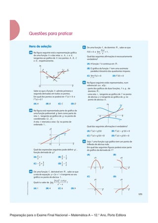 Preparação para o Exame Final Nacional – Matemática A – 12.° Ano, Porto Editora
171
Itens de seleção
2855
Na figura seguinte está a representação gráfica
de uma função h e das retas a , b , c e d ,
tangentes ao gráfico de h nos pontos A , B , C
e D , respetivamente.
y
x
O
c d
D
C
B
b
A
a
Sabe-se que a função h admite primeira e
segunda derivadas em todos os pontos.
Em qual dos pontos se poderá ter f '(x) < 0 e
f "(x) = 0 ?
(A) A (B) B (C) C (D) D
2955
Na figura está representada parte do gráfico de
uma função polinomial g bem como parte da
reta t , tangente ao gráfico de g no ponto de
coordenadas (2 , 2) .
A reta t interseta o eixo Oy no ponto de
ordenada 1 .
y
x
2
2
1
O
t
g
Qual das expressões seguintes pode definir g' ,
função derivada de g ?
(A) x
__
2
+ 1 (B) x
__
2
− 1
__
2
(C) − x
__
2
+ 3
__
2
(D) 1
__
2
− x
__
2
3055
De uma função f , derivável em ℝ , sabe-se que
a reta de equação y = 2x + 1 é tangente ao seu
gráfico no ponto de abcissa 1 .
Qual é o valor de lim
x →1
[f(x)]
2
−3 f(x)
___________
x
2
− x
?
(A) 1 (B) 4 (C) 6 (D) 9
3155
De uma função f , de domínio ℝ , sabe-se que
f(0) = 0 e lim
x →0
f(x)
___
x
= 1 .
Qual das seguintes afirmações é necessariamente
verdadeira?
(A) A função f é contínua em ℝ .
(B) O gráfico da função f tem uma assíntota
paralela à bissetriz dos quadrantes ímpares.
(C) lim
x →0
f(x) = 0 (D) f '(0) = 0
3255
Na figura seguinte estão representados, num
referencial o.n. xOy :
•​​
parte dos gráficos de duas funções, f e g , de
domínio ℝ ;
•​​
uma reta r , tangente ao gráfico de f no ponto
de abcissa a e tangente ao gráfico de g no
ponto de abcissa b .
y
x
f
O
a b
r
g
Qual das seguintes afirmações é verdadeira?
(A) f '(a) < g'(b) (B) f '(a) − g'(b) = 0
(C) f '(a) × g'(b) <0 (D) f '(a) + g'(b) = 0
3355
Seja f uma função cujo gráfico tem um ponto de
inflexão de abcissa nula.
Em qual das seguintes figuras poderá estar parte
do gráfico da derivada de f ?
(A) (B)
y
x
O
y
x
O
(C) (D)
y
x
O
y
x
O
Questões para praticar
CPEN-MA12
©
Porto
Editora
CPENMA12_20174127_TEXTO_U4_T3_1P.indd 171 19/07/2018 11:45
 