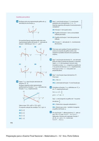 Preparação para o Exame Final Nacional – Matemática A – 12.° Ano, Porto Editora
172
3455
Na figura está uma representação gráfica de g' ,
derivada de uma função g .
y
x
O
Em qual das figuras seguintes pode estar uma
representação gráfica da função h' , derivada da
função h definida por h(x) = 1 − g(x) ?
(A) (B)
y
x
O
y
x
O
(C) (D)
y
x
O
y
x
O
3555
Sejam f e g duas funções deriváveis de
domínio [0 , 3] .
Na figura seguinte estão representadas
graficamente as funções f ' e g' , derivadas das
funções f e g , respetivamente.
y
x
1 3
2
O
f '
g'
Sabe-se que f(0) = g(0) e f(2) = g(2) .
O conjunto-solução da condição f(x) > g(x) é:
(A) ]2 , 3[
(B) ]2 , 3]
(C) ]1 , 3[
(D) ]1 , 3]
3655
Seja h uma função tal que h'' é uma função
quadrática de contradomínio ]−∞ , 1] .
Qual das seguintes afirmações é necessariamente
verdadeira?
(A) A função h tem quatro zeros.
(B) O gráfico da função h tem a concavidade
voltada para baixo.
(C) O gráfico da função h tem dois pontos de
inflexão.
(D) A função h' , derivada de h , é estritamente
decrescente.
3755
Prove que, para qualquer função quadrática g ,
existe um só ponto do gráfico onde a reta
tangente é paralela à bissetriz dos quadrantes
ímpares.
3855
Seja f uma função de domínio ℝ , com derivada
finita em todos os pontos do domínio, e crescente.
Sejam a e b dois quaisquer números reais.
Considere as retas r e s , tangentes ao gráfico de
f nos pontos de abcissas a e b , respetivamente.
Prove que as retas r e s não podem ser
perpendiculares.
3955
Seja f uma função ímpar derivável em ℝ .
Prove que:
39.1. f(0) = 0
39.2. a derivada da função f é uma função par.
4055
Considere as funções f e g definidas em ℝ0
+
e
em ℝ respetivamente por:
f(x) = x +√
__
x −
5
__
4
g(x) = −x
2
+ 6x − 5
Seja r a reta tangente ao gráfico de f no ponto
de abcissa 1
__
4
.
40.1. Determine a equação reduzida de r .
40.2. Mostre que a reta r também é tangente
ao gráfico da função g .
4155
De uma função f , diferenciável em ℝ , sabe-se
que f(0) = 0 e que ∀x ∈ ℝ , 0 ≤ f '(x) ≤ 1 .
Aplicando o Teorema de Lagrange à função f
em [0 , x] , com x > 0 , mostre que
∀x ∈ ℝ
+
, f(x) ≤ x .
Questões para praticar
CPEN-MA12
©
Porto
Editora
CPEN-MA12_20174127_TEXTO_U4_T3_CImg.indd 172 16/08/2018 09:18
 