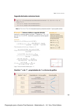 Preparação para o Exame Final Nacional – Matemática A – 12.° Ano, Porto Editora
163
Segunda derivada e extremos locais
Seja f : Df → ℝ uma função duas vezes diferenciável num intervalo I = ]a , b[ (a < b) e c ∈ ]a , b[
tal que f'(c) = 0 .
• Se f "(c) > 0 , a função f tem um mínimo local em c .
• Se f "(c) < 0 , a função f tem um máximo local em c .
Nota: Se f '(c) = 0 e f "(c) = 0 é necessário recorrer ao estudo do sinal de f ' para se poder concluir.
Exemplo 12 Extremos relativos e segunda derivada
Determine os extremos relativos da função f definida em [−10 , + ∞[
por f(x) = (x + 1) ×√
_____
x + 10 , recorrendo, se possível, ao sinal da segunda
derivada.
Resolução
f'(x) = (x + 1)′ ×√
_____
x + 10 + (x + 1) × (√
_____
x + 10)
′ =
=√
_____
x + 10 + (x + 1) ×
1
_________
2√
_____
x + 10
=
2(x + 10) + x + 1
______________
2√
_____
x + 10
=
3x + 21
_________
2√
_____
x + 10
f'(x) = 0 ⇔ 3x + 21 = 0 ∧ x ≥ −10 ⇔ x = −7
f "(x) =
(3x + 21)′(2√
_____
x + 10) − (3x + 21)(2√
_____
x + 10)
′
_______________________________________
(2√
_____
x + 10)
2
=
=
3 × (2√
_____
x + 10) − (3x + 21) × 2 ×
1
_________
2√
_____
x + 10
_____________________________________
4(x + 10)
=
=
6(x + 10) − (3x + 21)
__________________
4(x + 10)√
_____
x + 10
=
3x + 39
_______________
4(x + 10)√
_____
x + 10
f "(−7) =
3 × (−7) + 39
___________________
4(−7 + 10)√
_______
−7 + 10
=
18
______
12√
__
3
> 0
Logo, f tem um mínimo relativo para −7 .
Sinal de f' e de f ", propriedades de f e a forma do gráfico
Sinal de f' e de f " Propriedades de f e do seu gráfico Forma do gráfico
f '(x) > 0
f "(x) > 0
f é crescente
Concavidade voltada para cima
f '(x) > 0
f "(x) < 0
f é crescente
Concavidade voltada para baixo
f '(x) < 0
f "(x) > 0
f é decrescente
Concavidade voltada para cima
f '(x) < 0
f "(x) < 0
f é decrescente
Concavidade voltada para baixo
Verifica 12
Determine os extremos
relativos das seguintes funções
recorrendo, se possível, ao sinal
da segunda derivada.
12.1. f(x) = x
3
− 3x
12.2. f(x) = x + 3 + 4
__
x
12.3. f(x) = x
3
______
(x − 1)
2
12.4. f(x) = x + 1 +
√
___
4x
___
x
Tema 3 · Derivadas e aplicações
CPEN-MA12
©
Porto
Editora
CPENMA12_20174127_TEXTO_U4_T3_1P.indd 163 19/07/2018 11:45
 