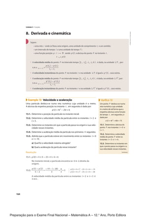 Preparação para o Exame Final Nacional – Matemática A – 12.° Ano, Porto Editora
164
8. Derivada e cinemática
Sejam:
• uma reta r onde se fixou uma origem, uma unidade de comprimento L e um sentido;
• um intervalo de tempo I e uma unidade de tempo T ;
• uma função posição p : I → ℝ sendo p(t) a abcissa do ponto P no instante t .
t ⤻ p(t)
• A velocidade média do ponto P no intervalo tempo [t1 , t2] , t1 , t2 ∈ I , é dada, na unidade L/T , por:
t.m.v. (p , t1 , t2)
=
p(t2) − p(t1)
____________
t2 − t1
• A velocidade instantânea do ponto P no instante t e na unidade L/T é igual a p'(t) , caso exista.
• A aceleração média do ponto P no intervalo tempo [t1 , t2] , t1 , t2 ∈ I , é dada, na unidade L/T
2
, por:
t.m.v. (p', t1 , t2)
=
p'(t2) − p'(t1)
_____________
t2 − t1
• A aceleração instantânea do ponto P no instante t e na unidade L/T
2
é igual a p"(t) , caso exista.
Exemplo 13 Velocidade e aceleração
Uma partícula desloca-se numa reta numérica cuja unidade é o metro.
A abcissa da respetiva posição no instante t , em segundos é dada por:
p(t) = 4t
2
− 25t + 6
13.1. Determine a posição da partícula no instante inicial.
13.2. Determine a velocidade média da partícula entre os instantes t = 2 e
t = 5 .
13.3. Determine os instantes em que a partícula passa na origem e sua velo-
cidade nesses instantes.
13.4. Determine a aceleração média da partícula nos primeiros 4 segundos.
13.5. Admita que a partícula esteve em movimento entre os instantes t = 0
e t = 10 .
a) Qual foi a velocidade máxima atingida?
b) Qual a aceleração da partícula nesse instante?
Resolução
13.1. p(0) = 4 × 0 − 25 × 0 + 6 = 6
No instante inicial, a partícula encontra-se 6 m à direita da
origem.
13.2.
p(5) − p(2)
__________
5 − 2
=
−19 − (−28)
____________
3
=
9
__
3
= 3
A velocidade média da partícula entre os instantes t = 2 e t = 5 é
3 m/s .
Verifica 13
Um ponto P desloca-se numa
reta numérica cuja unidade
é o metro de tal forma que a
respetiva abcissa como função
do tempo t , em segundos, é
dada por:
x(t) = 4t
2
+ 40t + 75
13.1. Determine a abcissa do
ponto P nos instantes t = 0 e
t = 1 .
13.2. Determine a velocidade
média do ponto P entre os
instantes t = 3 e t = 6 .
13.3. Determine os instantes em
que o ponto passa na origem e a
sua velocidade nesses instantes.
(continua)
p(5) = 4 × 5
2
− 25 × 5 + 6 = −19
p(2) = 4 × 2
2
− 25 × 2 + 6 = −28
Unidade 4 · Funções
CPEN-MA12
©
Porto
Editora
CPENMA12_20174127_TEXTO_U4_T3_1P.indd 164 19/07/2018 11:45
 